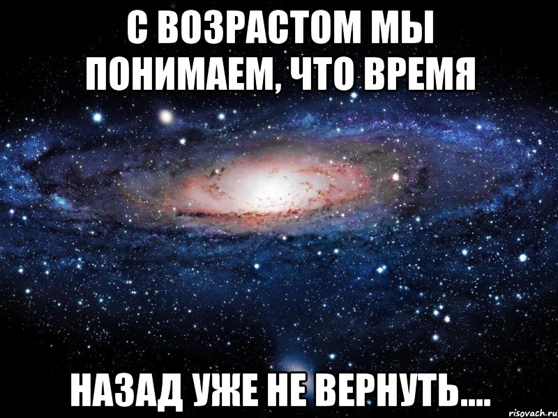 с возрастом мы понимаем, что время назад уже не вернуть....