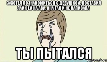 захотел познакомиться с девушкой, поставил лайк ей на аву, она так и не написала ты пытался