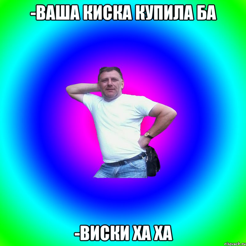 -Ваша киска купила ба -Виски ха ха