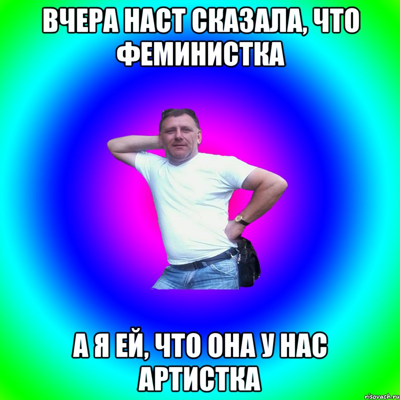 вчера Наст сказала, что феминистка а я ей, что она у нас артистка, Мем Артур Владимирович