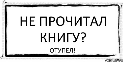 Не прочитанная книга. Отупел. Не читай. Мем я отупел.