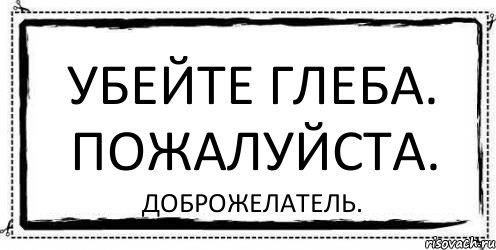 Убейте меня пожалуйста. Убил Глеба что. Как убить Глеба. Убейте меня. Прикол доброжелатели.