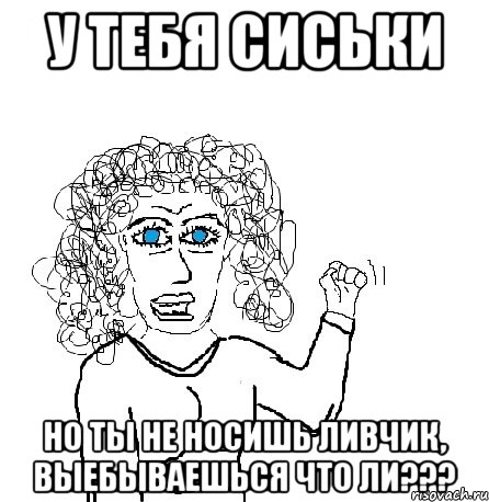 у тебя сиськи но ты не носишь ливчик, выебываешься что ли???, Мем Будь бабой-блеадь