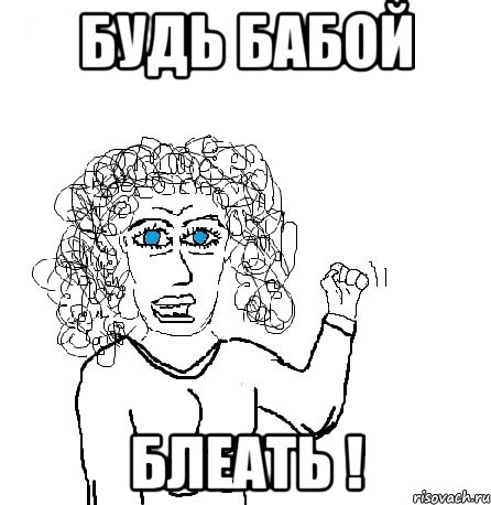 будь бабой блеать !