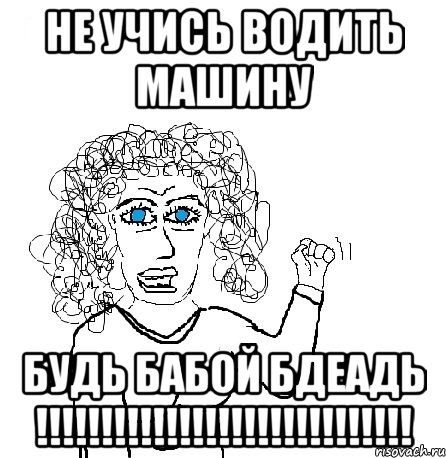 НЕ УЧИСЬ ВОДИТЬ МАШИНУ БУДЬ БАБОЙ БДЕАДЬ !!!!!!!!!!!!!!!!!!!!!!!!!!!!!, Мем Будь бабой-блеадь