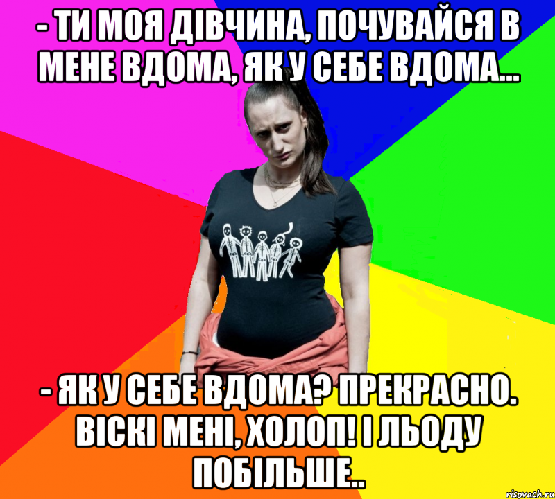 - Ти моя дівчина, почувайся в мене вдома, як у себе вдома... - Як у себе вдома? Прекрасно. Віскі мені, холоп! І льоду побільше.., Мем чотка мала