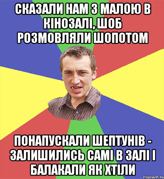 сказали нам з малою в кінозалі, шоб розмовляли шопотом понапускали шептунів - залишились самі в залі і балакали як хтіли