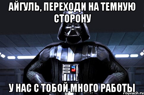 Айгуль, переходи на темную сторону у нас с тобой много работы