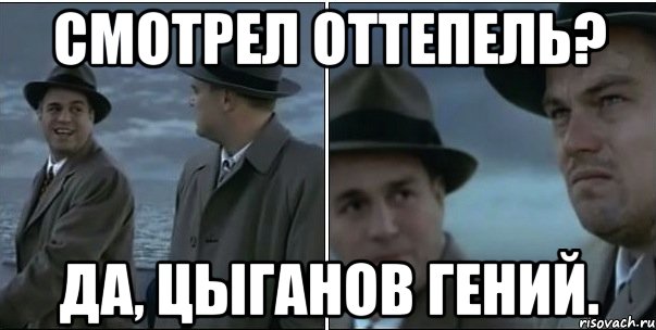 Смотрел Оттепель? Да, Цыганов гений.