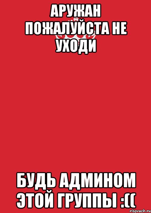 Аружан пожалуйста не уходи Будь админом этой группы :((