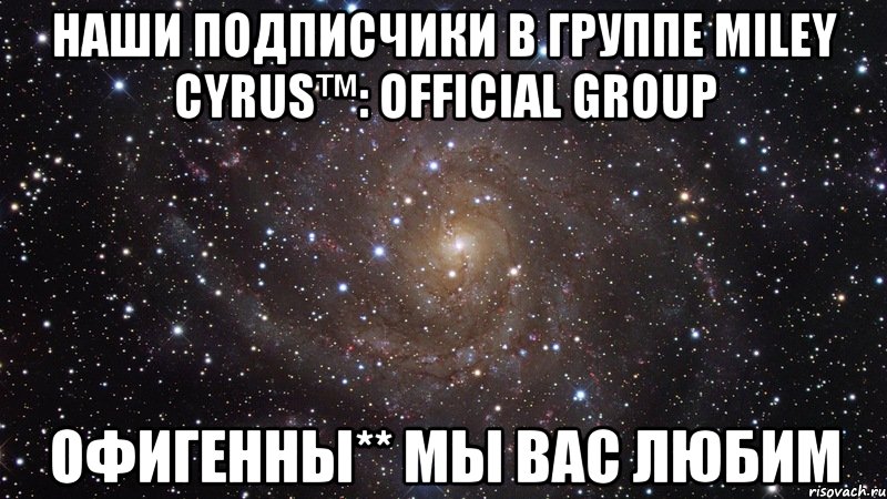 Наши подписчики в группе Miley Cyrus™: OFFICIAL GROUP Офигенны** Мы вас любим, Мем  Космос (офигенно)