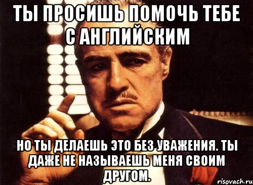 Даже не назовешь. Ты просишь меня помочь, но ты делаешь это без уважения. И ты даже не попытаешься. Ты называешь меня своим другом но делаешь это без уважения. Ты просишь отчет но делаешь это без уважения.