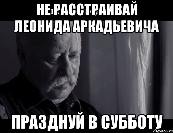 не расстраивай леонида аркадьевича празднуй в субботу, Мем Не расстраивай Леонида Аркадьевича