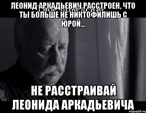 Леонид Аркадьевич расстроен, что ты больше не никтофилишь с Юрой... Не расстраивай Леонида Аркадьевича