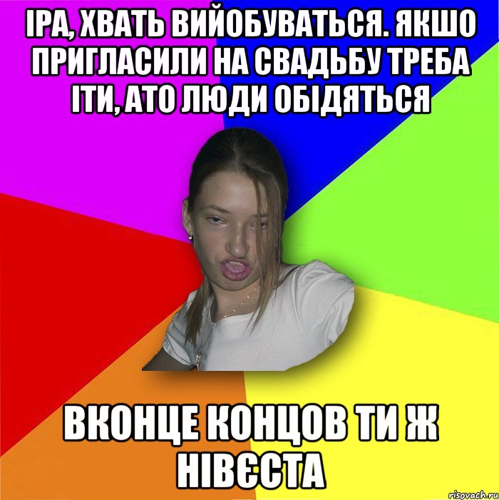 іра, хвать вийобуваться. якшо пригласили на свадьбу треба іти, ато люди обідяться вконце концов ти ж нівєста, Мем мала