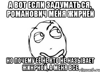 а вот если задуматься, Романович меня жирней но почему её не кто не называет жинрной, а меня все, Мем Мне кажется или