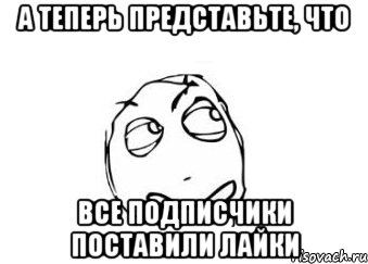 а теперь представьте, что все подписчики поставили лайки, Мем Мне кажется или