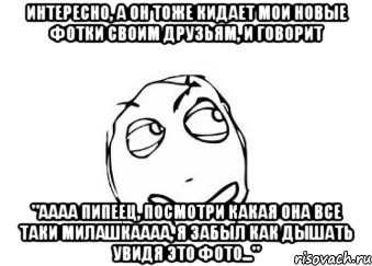 интересно, а он тоже кидает мои новые фотки своим друзьям, и говорит "аааа пипеец, посмотри какая она все таки милашкаааа, я забыл как дышать увидя это фото...", Мем Мне кажется или