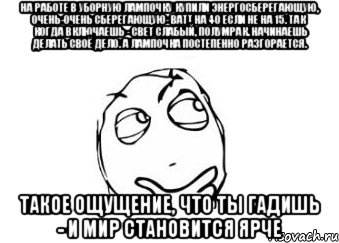 На работе в уборную лампочку купили энергосберегающую, очень-очень сберегающую- ватт на 40 если не на 15. Так когда включаешь - свет слабый, полумрак. Начинаешь делать своё дело. А лампочка постепенно разгорается. Такое ощущение, что ты гадишь - и мир становится ярче, Мем Мне кажется или