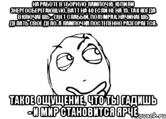 На работе в уборную лампочку купили энергосберегающую, ватт на 40 если не на 15. Так когда включаешь - свет слабый, полумрак. Начинаешь делать своё дело. А лампочка постепенно разгорается. Такое ощущение, что ты гадишь - и мир становится ярче, Мем Мне кажется или