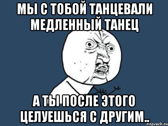 мы с тобой танцевали медленный танец а ты после этого целуешься с другим.., Мем Ну почему