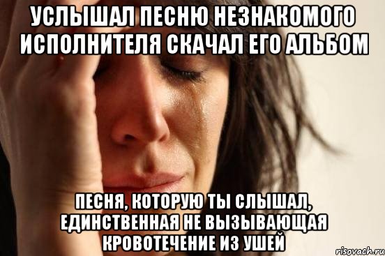 услышал песню незнакомого исполнителя скачал его альбом песня, которую ты слышал, единственная не вызывающая кровотечение из ушей, Мем Девушка плачет