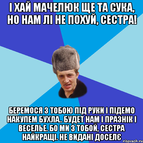 І хай Мачелюк ще та сука, но нам лі не похуй, сестра! Беремося з тобою під руки і підемо накупем бухла.. будет нам і празнік і веселье. Бо ми з тобой, сестра найкращі. НЕ видані доселє, Мем Празднчний паца