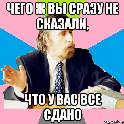 Чего ж вы сразу не сказали, что у вас все сдано, Мем  препод