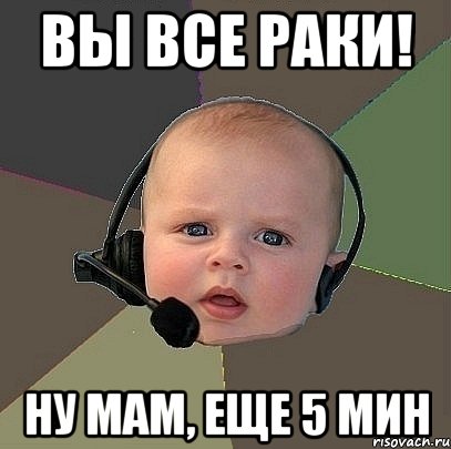 ВЫ ВСЕ РАКИ! ну мам, еще 5 мин