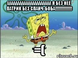 ааааааааааааааааааааа я без неё патрик без спанч-боба!!!!!!!!!!!!!! =(, Мем Спанч Боб плачет