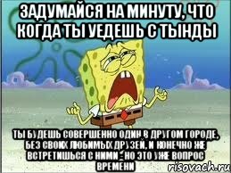 ЗАДУМАЙСЯ НА МИНУТУ, ЧТО КОГДА ТЫ УЕДЕШЬ С ТЫНДЫ ТЫ БУДЕШЬ СОВЕРШЕННО ОДИН В ДРУГОМ ГОРОДЕ, БЕЗ СВОИХ ЛЮБИМЫХ ДРУЗЕЙ, И КОНЕЧНО ЖЕ ВСТРЕТИШЬСЯ С НИМИ - НО ЭТО УЖЕ ВОПРОС ВРЕМЕНИ, Мем Спанч Боб плачет