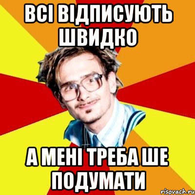 ВСІ ВІДПИСУЮТЬ ШВИДКО А МЕНІ ТРЕБА ШЕ ПОДУМАТИ