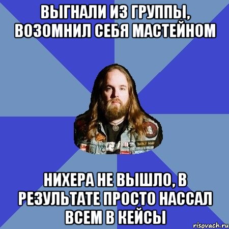 Выгнали из группы, Возомнил себя Мастейном Нихера не вышло, В результате просто нассал всем в кейсы, Мем Типичный Трэшер