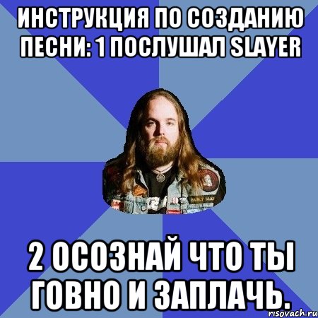 Инструкция по созданию песни: 1 Послушал Slayer 2 Осознай что ты говно и заплачь.