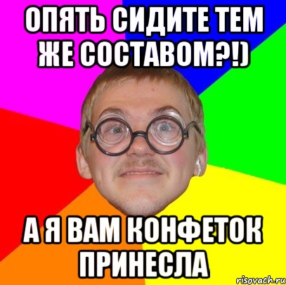 Опять сидите тем же составом?!) А я вам конфеток принесла, Мем Типичный ботан