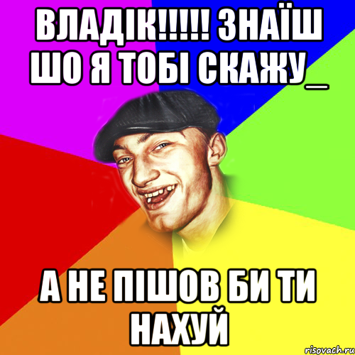 ВЛАДІК!!!!! ЗНАЇШ ШО Я ТОБІ СКАЖУ_ А НЕ ПІШОВ БИ ТИ НАХУЙ, Мем Чоткий Едик