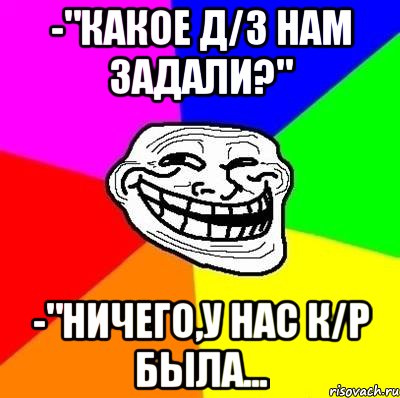 -"Какое д/з нам задали?" -"Ничего,у нас к/р была..., Мем Тролль Адвайс