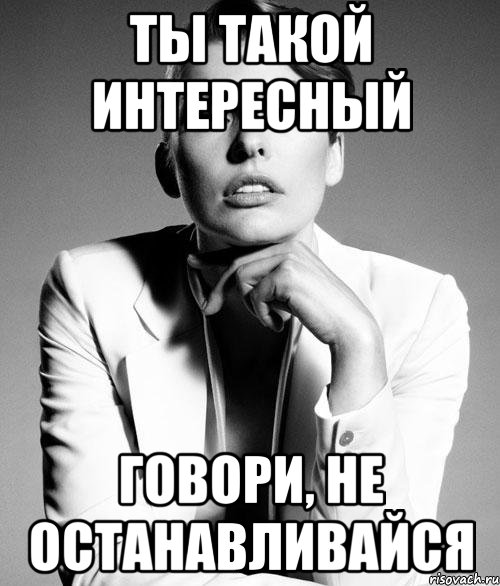 Он такой хороший. Ты интересная. Продолжай не останавливайся. Ты такой интересный собеседник.