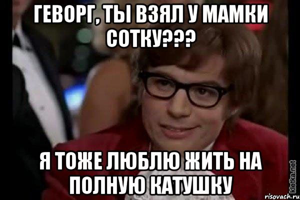 Геворг, ты взял у мамки сотку??? Я тоже люблю жить на полную катушку, Мем Остин Пауэрс (я тоже люблю рисковать)