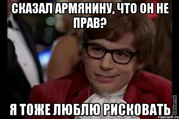 сказал армянину, что он не прав? я тоже люблю рисковать, Мем Остин Пауэрс (я тоже люблю рисковать)