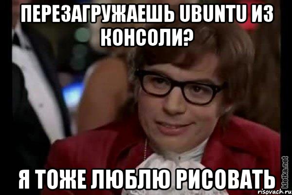 перезагружаешь ubuntu из консоли? я тоже люблю рисовать, Мем Остин Пауэрс (я тоже люблю рисковать)