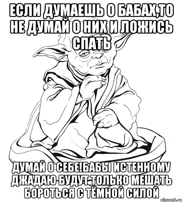 если думаешь о бабах,то не думай о них и ложись спать думай о себе!Бабы Истенному Джадаю будут только мешать бороться с тёмной силой, Мем Мастер Йода