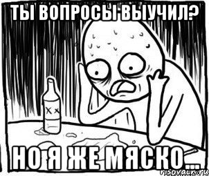 Ты вопросы выучил? Но я же мяско...