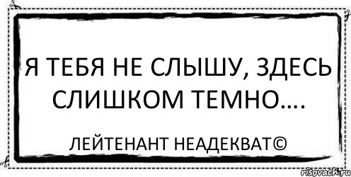 Темно здесь. Я тебя не слышу. Я не слышу здесь слишком темно. Тебя не слышно. Здесь слишком темно я вас не слышу.