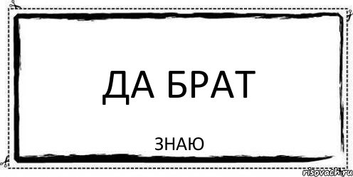 Знаю. Да брат. Знаешь брат. Я знаю брат. Да знаю.