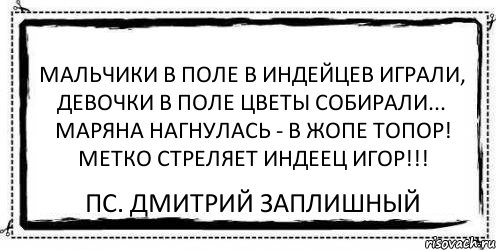 Мальчики в поле в индейцев играли, Девочки в поле цветы собирали... Маряна нагнулась - в ЖОПЕ топор! Метко стреляет индеец Игор!!! ПС. Дмитрий Заплишный, Комикс Асоциальная антиреклама