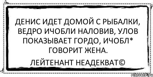 денис идет домой с рыбалки, ведро ичобли наловив, улов показывает гордо, ичобл* говорит жена. Лейтенант Неадекват©, Комикс Асоциальная антиреклама