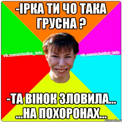 -Ірка ти чо така грусна ? -та вінок зловила... ...на похоронах..., Мем Чьотка тьола создать мем