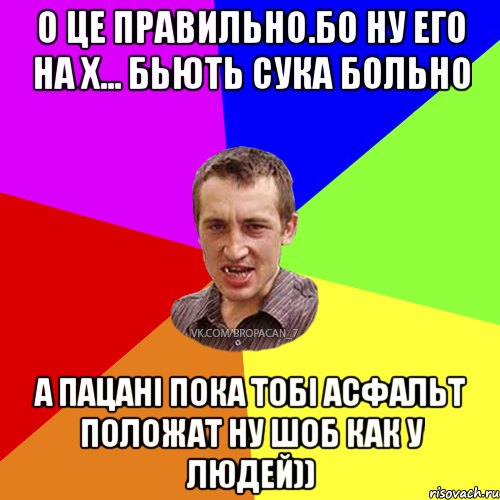 О ЦЕ правильно.Бо ну его на х... бьють сука больно а пацані пока тобі асфальт положат ну шоб как у людей))