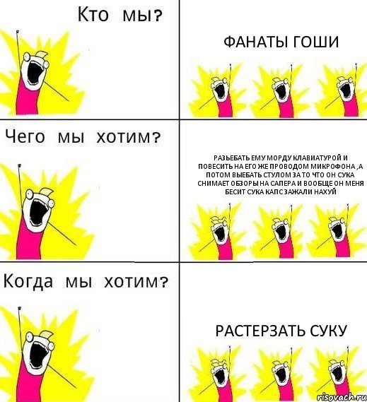 ФАНАТЫ ГОШИ РАЗЬЕБАТЬ ЕМУ МОРДУ КЛАВИАТУРОЙ И ПОВЕСИТЬ НА ЕГО ЖЕ ПРОВОДОМ МИКРОФОНА ,А ПОТОМ ВЫЕБАТЬ СТУЛОМ ЗА ТО ЧТО ОН СУКА СНИМАЕТ ОБЗОРЫ НА САПЕРА И ВООБЩЕ ОН МЕНЯ БЕСИТ СУКА КАПС ЗАЖАЛИ НАХУЙ растерзать суку, Комикс Что мы хотим